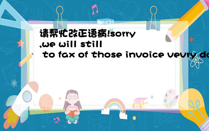 请帮忙改正语病!sorry ,we will still to fax of those invoice vevry day.