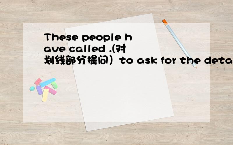 These people have called .(对划线部分提问）to ask for the details of it是划线部分 _____ _____ these people called