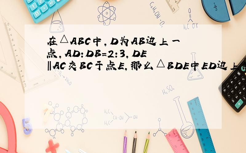 在△ABC中,D为AB边上一点,AD:DB=2:3,DE‖AC交BC于点E,那么△BDE中ED边上的高与△ABC中CA边上的高的比为