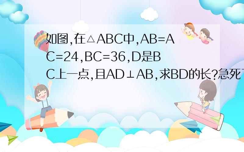 如图,在△ABC中,AB=AC=24,BC=36,D是BC上一点,且AD⊥AB,求BD的长?急死了~过程好的加分······