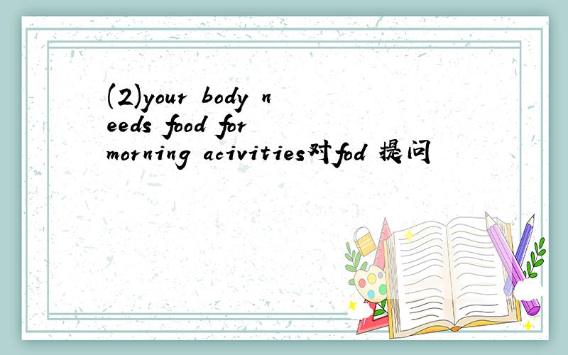 (2)your body needs food for morning acivities对fod 提问