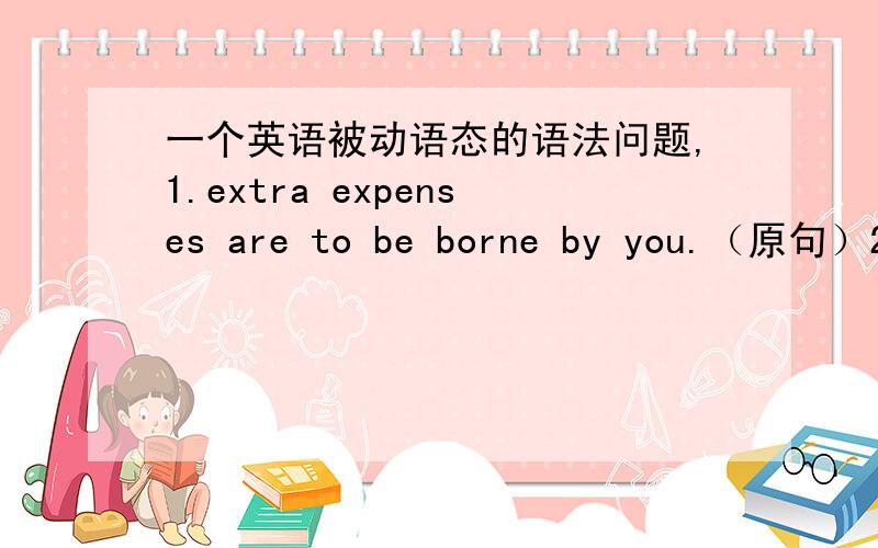 一个英语被动语态的语法问题,1.extra expenses are to be borne by you.（原句）2.extra expenses are borne by you.这两句的区别是什么?为什么要用are to be borne extra expenses will be borne by you.与原句的区别