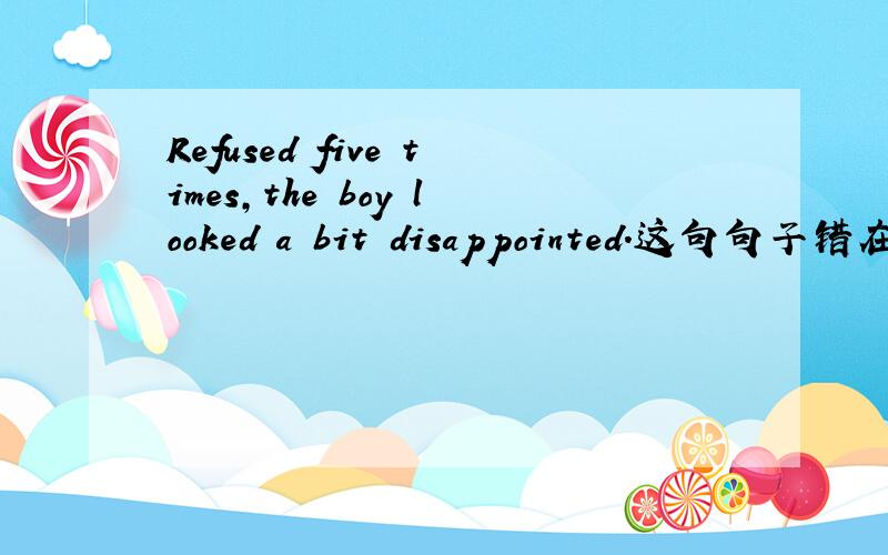 Refused five times,the boy looked a bit disappointed.这句句子错在哪里?这句错句翻译出来的意思是什么呢？
