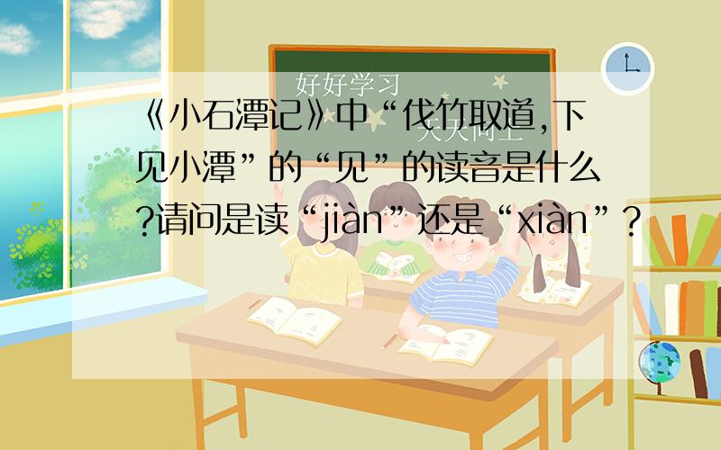 《小石潭记》中“伐竹取道,下见小潭”的“见”的读音是什么?请问是读“jiàn”还是“xiàn”?