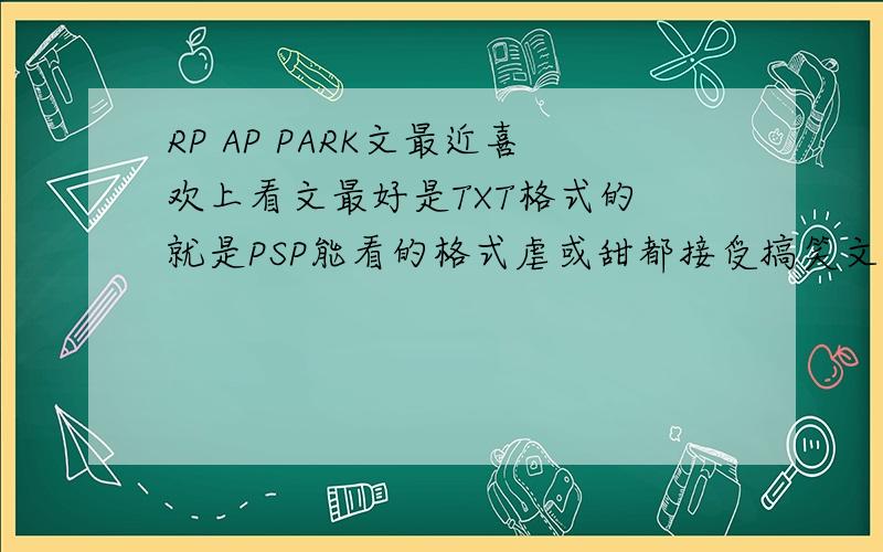 RP AP PARK文最近喜欢上看文最好是TXT格式的 就是PSP能看的格式虐或甜都接受搞笑文大爱~