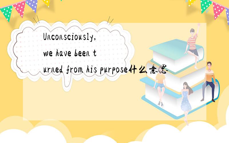 Unconsciously,we have been turned from his purpose什么意思