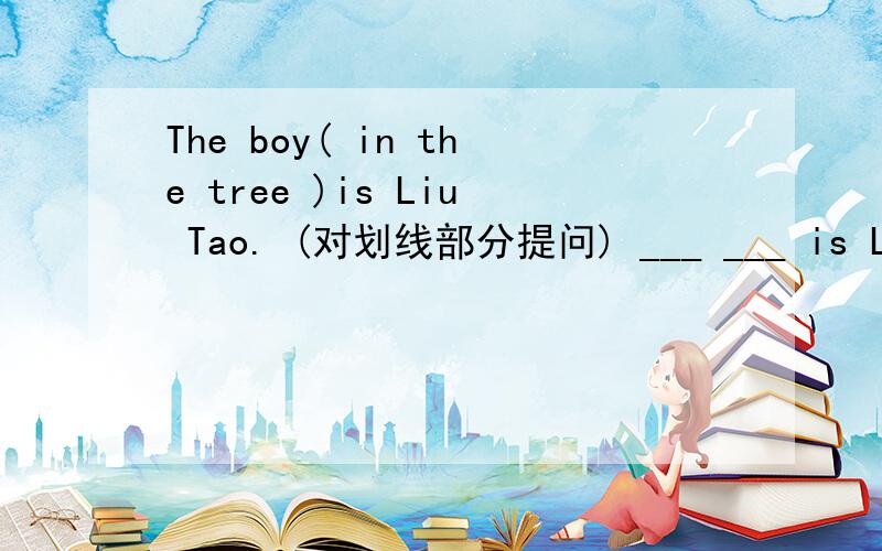 The boy( in the tree )is Liu Tao. (对划线部分提问) ___ ___ is Liu Tao.对划线部分提问就是括号里的( in the tree )