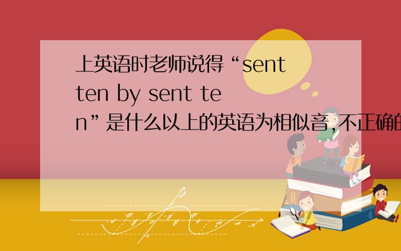 上英语时老师说得“sent ten by sent ten”是什么以上的英语为相似音,不正确的