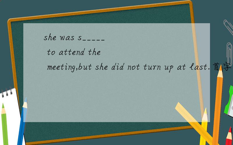 she was s_____ to attend the meeting,but she did not turn up at last.首字母填空.空格中应当如何填?she was s_____ to attend the meeting,but she did not turn up at last.