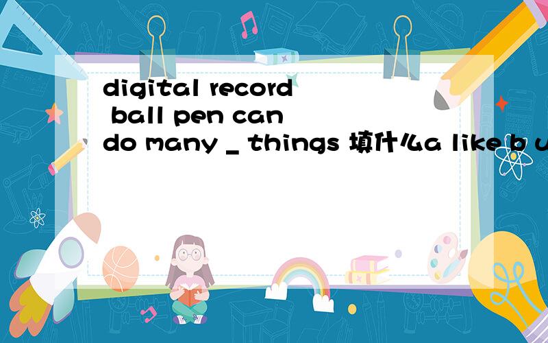 digital record ball pen can do many _ things 填什么a like b use c with d everywhere e owner可按时态填写
