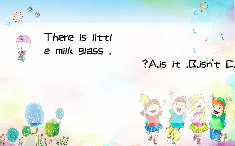 There is little milk glass ,_________?A.is it .B.isn't C.is there D.isn't there（请说明原因）