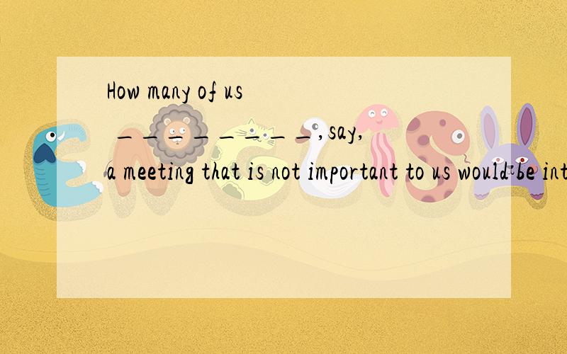 How many of us ________,say,a meeting that is not important to us would be interested in the discussion?A.attended B.to attend C.attending D.have attended 请问选谁,为什么?我想知道为什么.