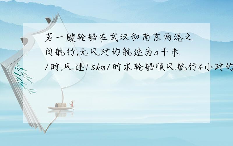 若一艘轮船在武汉和南京两港之间航行,无风时的航速为a千米/时,风速15km/时求轮船顺风航行4小时的行程?