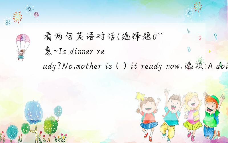 看两句英语对话(选择题0``急~Is dinner ready?No,mother is ( ) it ready now.选项:A doing B cooking C preparing D getting 说下为什么选啊`