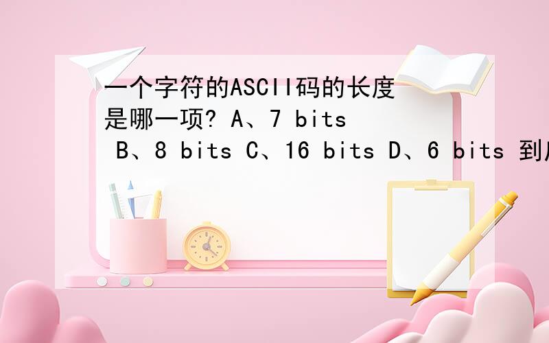 一个字符的ASCII码的长度是哪一项? A、7 bits B、8 bits C、16 bits D、6 bits 到底哪项是正确的?有的说A,也有说B对,请高手给个准确的答案,谢谢!