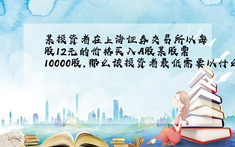 某投资者在上海证券交易所以每股12元的价格买入A股某股票10000股,那么该投资者最低需要以什么价格全部卖