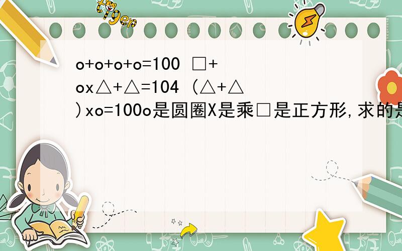 o+o+o+o=100 □+ox△+△=104 (△+△)xo=100o是圆圈X是乘□是正方形,求的是□=（）O=( ) △=( )