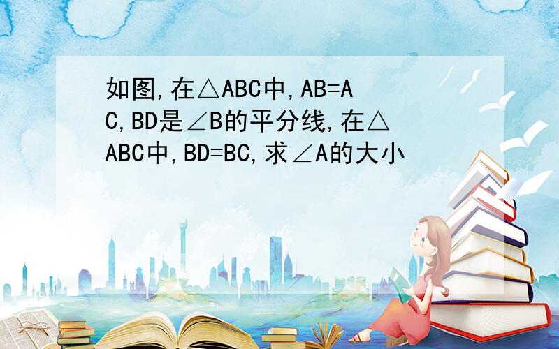 如图,在△ABC中,AB=AC,BD是∠B的平分线,在△ABC中,BD=BC,求∠A的大小
