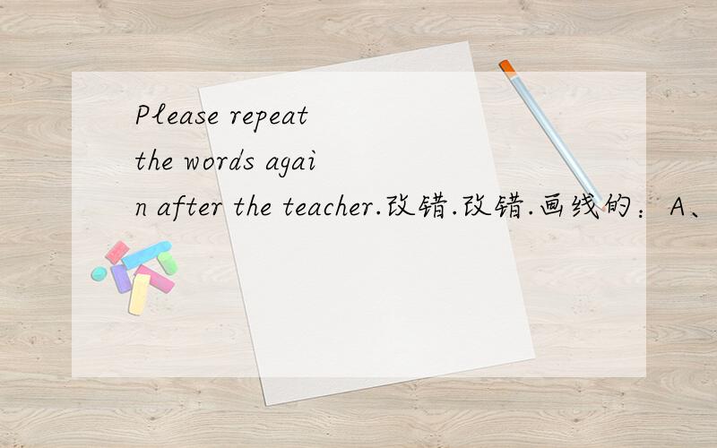 Please repeat the words again after the teacher.改错.改错.画线的：A、Please B、again C、after D、teacher那个错了?应改成什么?