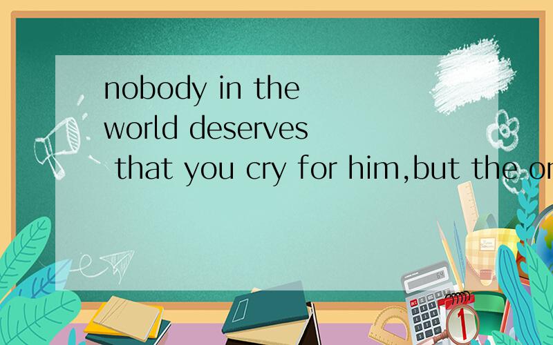 nobody in the world deserves that you cry for him,but the one you deserve will not let you cry 这句话帮忙翻译下