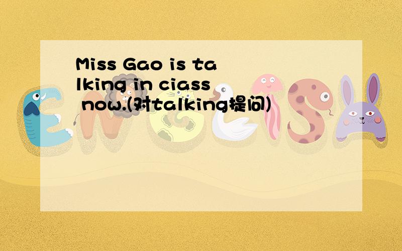 Miss Gao is talking in ciass now.(对talking提问)