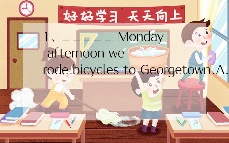 1、_____ Monday afternoon we rode bicycles to Georgetown.A.On B.In C.At D.Of2、I had _____ useful umbrella when it rained.A.a B.an C.∕ D.the3、Our teacher often keeps us _____ classroom everyday,so we must keep our classroom ______.A.clean,clean