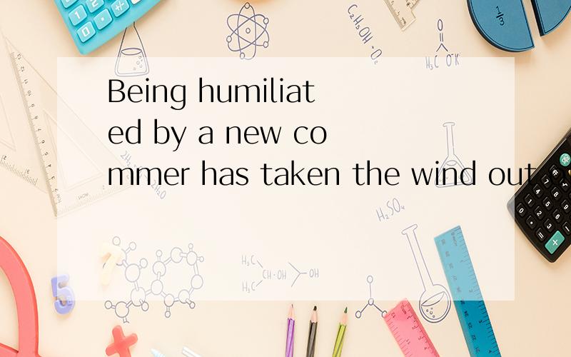 Being humiliated by a new commer has taken the wind out of this sails.翻译