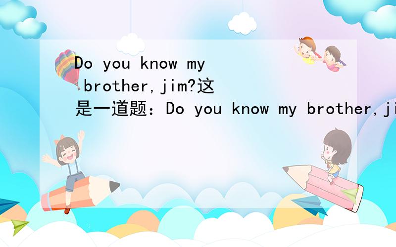 Do you know my brother,jim?这是一道题：Do you know my brother,jim?A.Yes,l am.B.Yes,l do.C.Yes,l know.