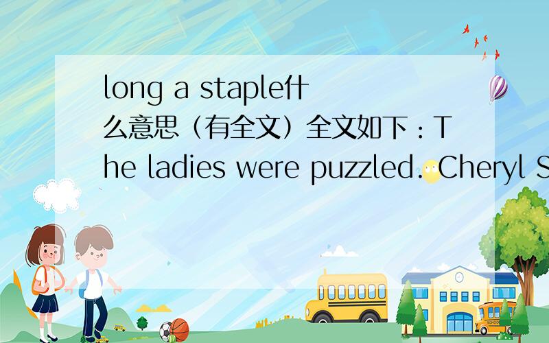 long a staple什么意思（有全文）全文如下：The ladies were puzzled. Cheryl Spangler, Valeria Borunda Jameson and Susan Puckett, three university-admissions workers on a training wisit to Florence, Kentucky, had walked into a local barbecu