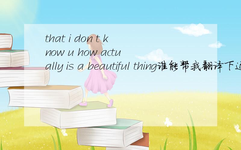 that i don t know u how actually is a beautiful thing谁能帮我翻译下这个句子?