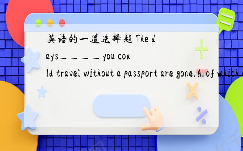 英语的一道选择题 The days____you could travel without a passport are gone.A.of which B.on which C.C.in which D.that