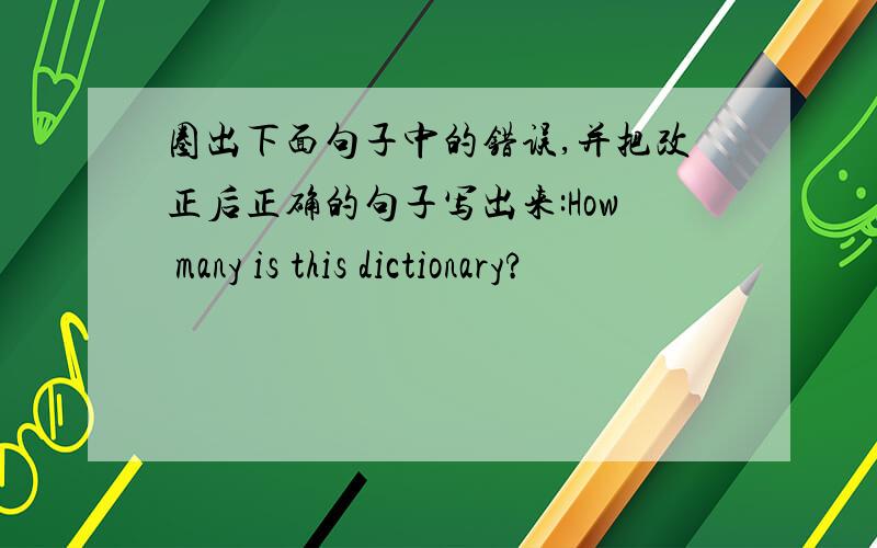 圈出下面句子中的错误,并把改正后正确的句子写出来:How many is this dictionary?