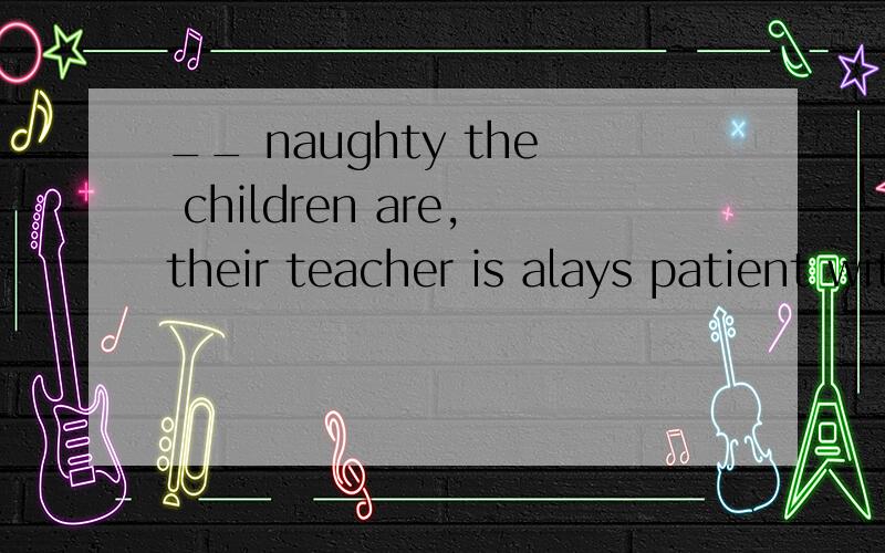 __ naughty the children are,their teacher is alays patient with them