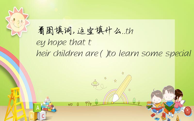 看图填词,这空填什么..they hope that their children are（ ）to learn some special skills so that they can make a better life in the future..说父母让孩子学很多技能