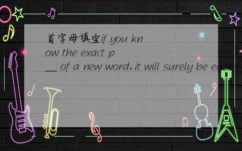 首字母填空if you know the exact p__ of a new word,it will surely be easier for you to remember