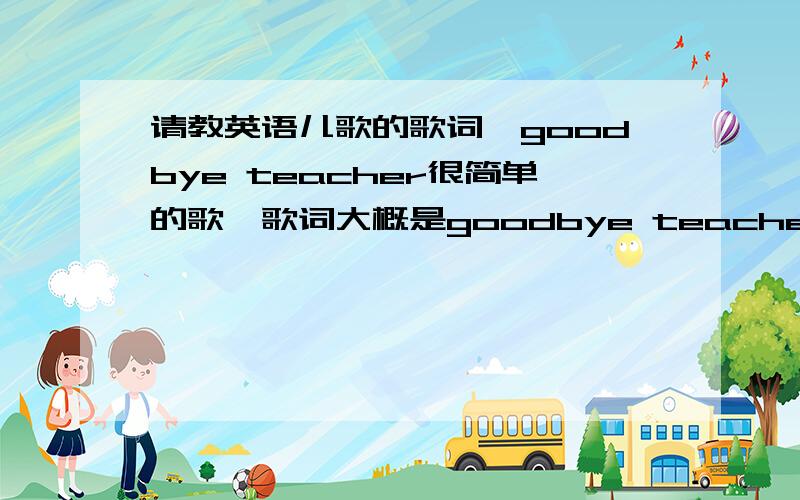 请教英语儿歌的歌词,goodbye teacher很简单的歌,歌词大概是goodbye teacher goodbye teacher,see you again see you again,see you again tomorrow.中间,部分的一句没听清楚.请问是什么?