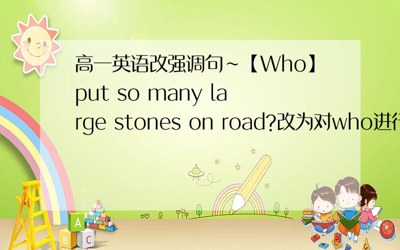 高一英语改强调句~【Who】put so many large stones on road?改为对who进行强调的句子~!