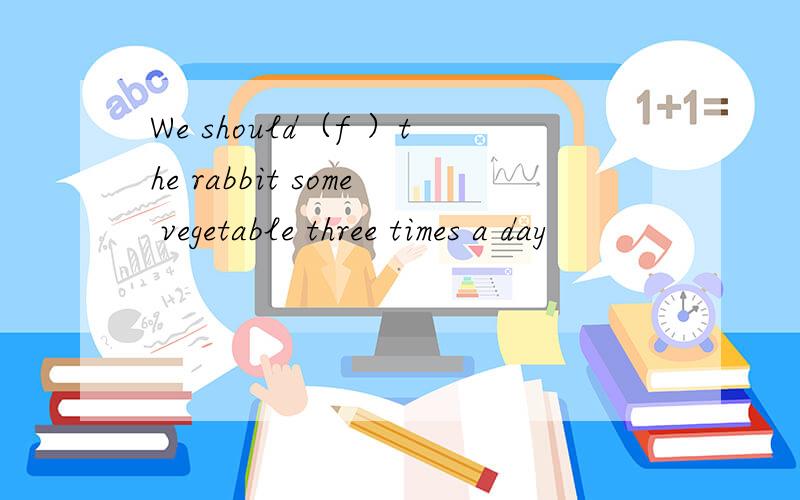 We should（f ）the rabbit some vegetable three times a day