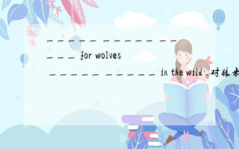 _____ _____ _____ for wolves _____ _____ in the wild .对狼来说在野外生存很困难.急!在线等!加分加分!