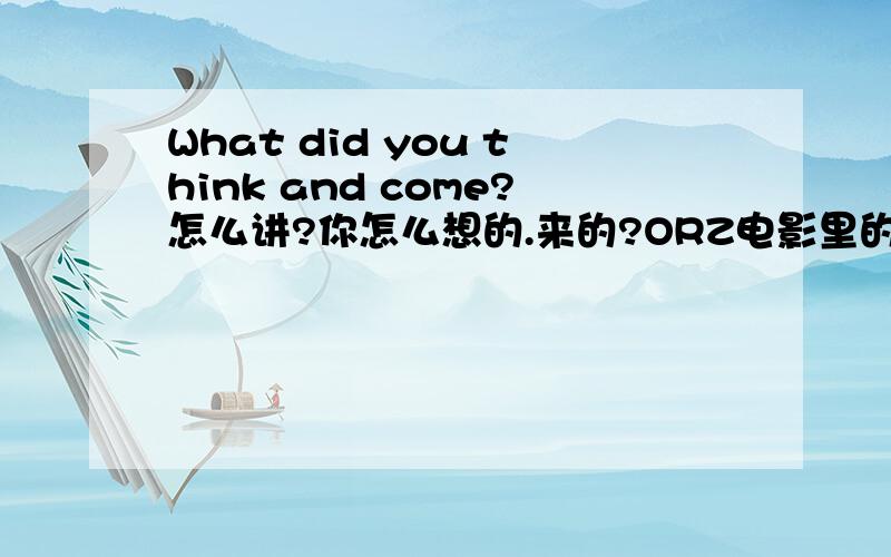 What did you think and come?怎么讲?你怎么想的.来的?ORZ电影里的台词我讲不通 o(╯□╰)o.
