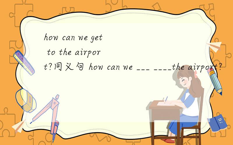 how can we get to the airport?同义句 how can we ___ ____the airport?
