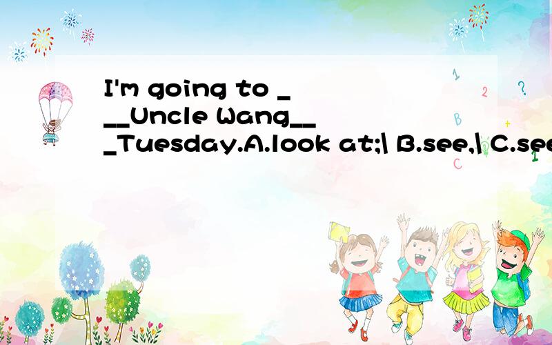 I'm going to ___Uncle Wang___Tuesday.A.look at;\ B.see,\ C.see,on D.watch,onHelp me!