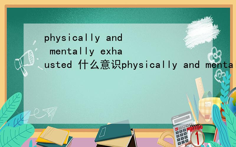 physically and mentally exhausted 什么意识physically and mentally exhausted