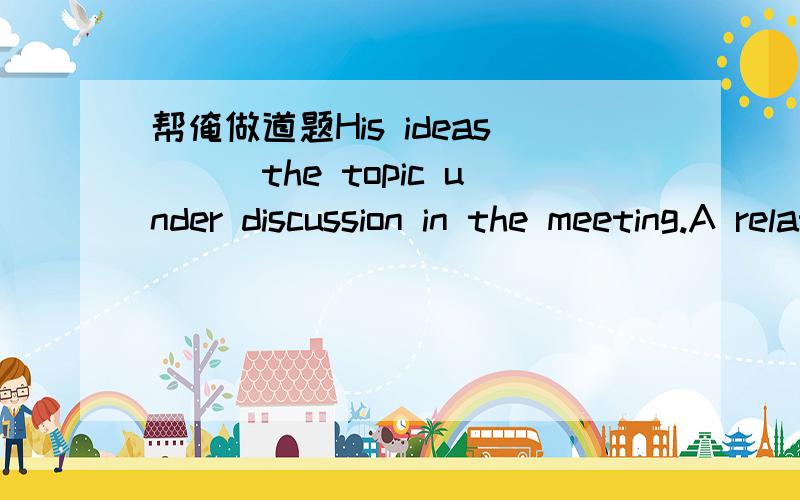 帮俺做道题His ideas___the topic under discussion in the meeting.A relates toB relating toC related to D are related to 答案为么要选C呢?