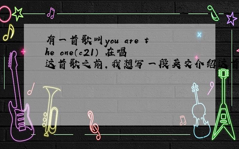 有一首歌叫you are the one（c21） 在唱这首歌之前,我想写一段英文介绍这首歌,三四句话就行,比赛用的,who can help me?