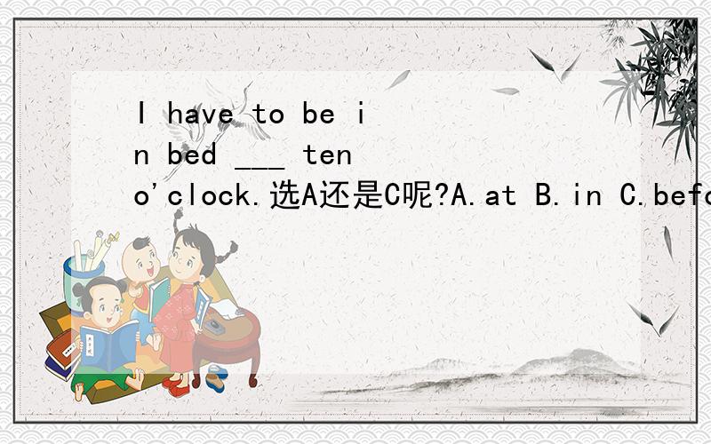 I have to be in bed ___ ten o'clock.选A还是C呢?A.at B.in C.before D.after