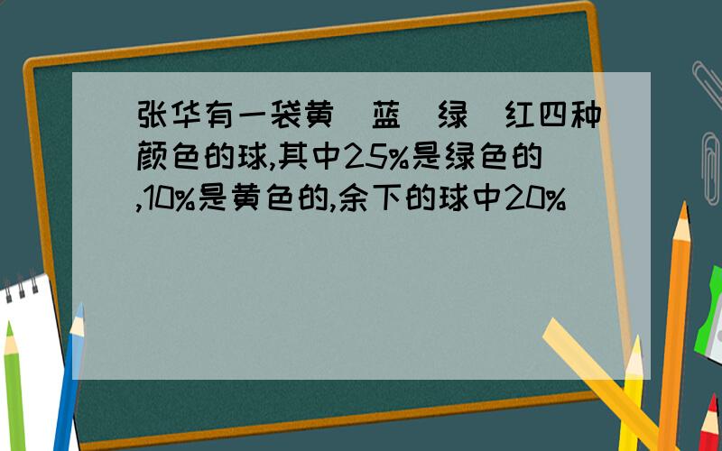 张华有一袋黄`蓝`绿`红四种颜色的球,其中25%是绿色的,10%是黄色的,余下的球中20%