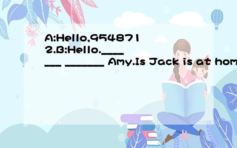 A:Hello,9548712.B:Hello._______ _______ Amy.Is Jack is at home?A:No,_____ _______ Annie ______.A:Hello,9548712.B:Hello._______ _______ Amy.Is Jack is at home?A:No,_____ _______ Annie ______.Jack is ill in hospital.A:He had a bad cold.B:I want to see