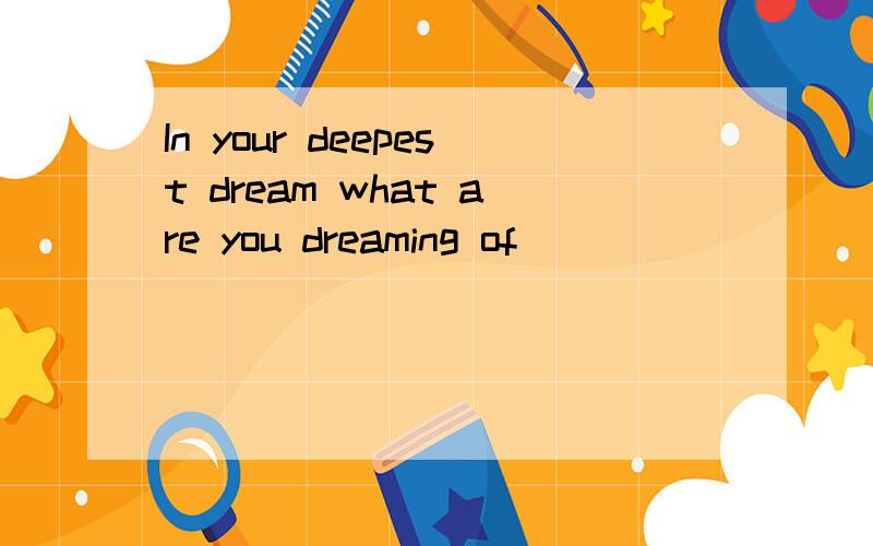 In your deepest dream what are you dreaming of