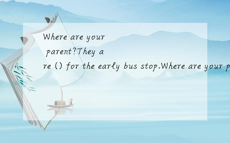 Where are your parent?They are () for the early bus stop.Where are your parent?They are () for the early bus at the bus stop.